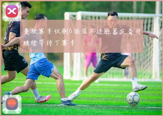 曼联赛季仅剩6场若不连胜蓄发哥将继续等待下赛季