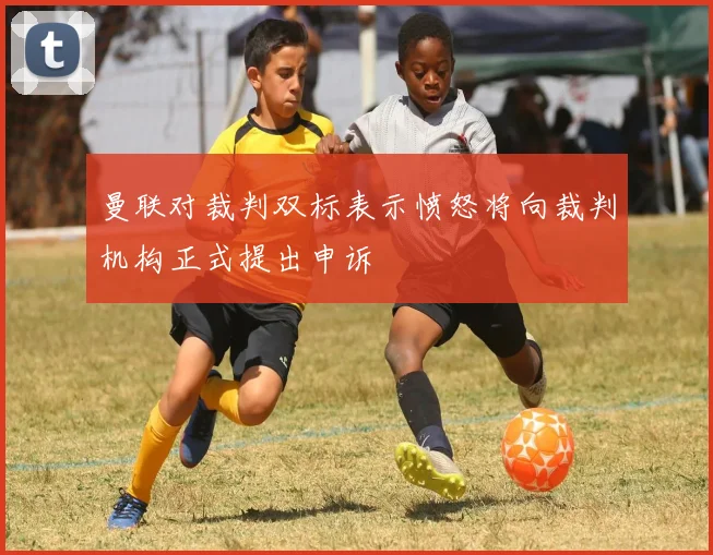 曼联对裁判双标表示愤怒将向裁判机构正式提出申诉