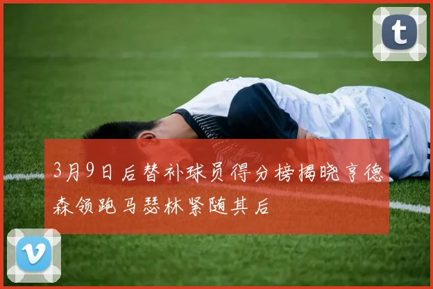 3月9日后替补球员得分榜揭晓亨德森领跑马瑟林紧随其后