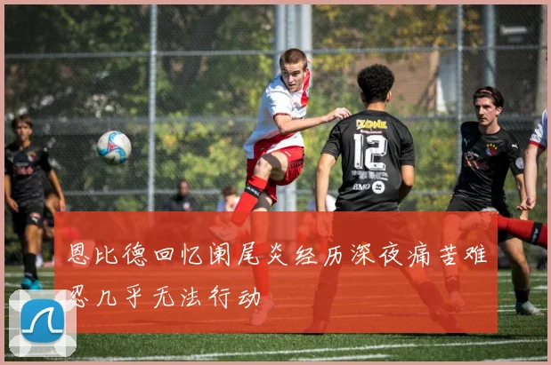 恩比德回忆阑尾炎经历深夜痛苦难忍几乎无法行动