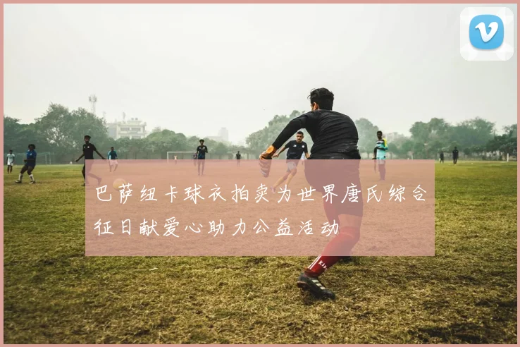 巴萨纽卡球衣拍卖为世界唐氏综合征日献爱心助力公益活动