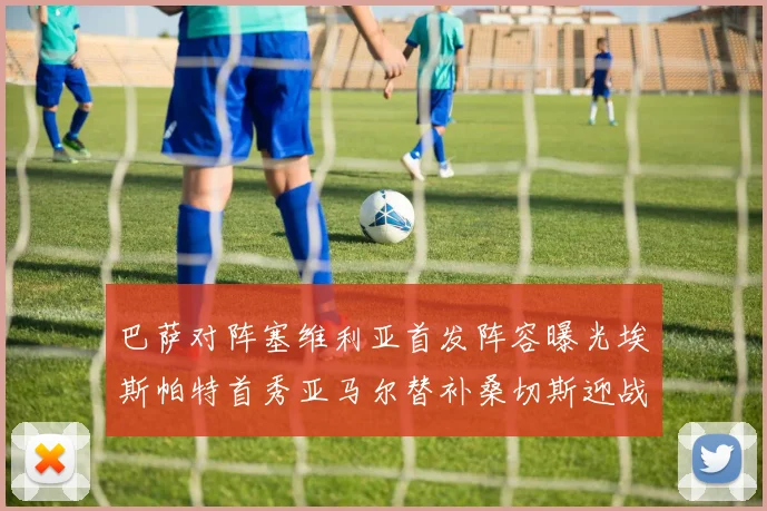巴萨对阵塞维利亚首发阵容曝光埃斯帕特首秀亚马尔替补桑切斯迎战旧主