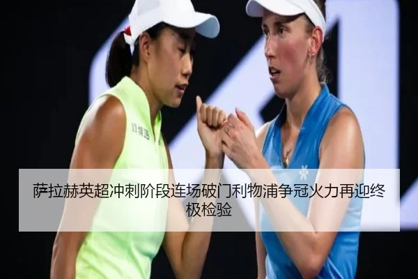 萨拉赫英超冲刺阶段连场破门利物浦争冠火力再迎终极检验